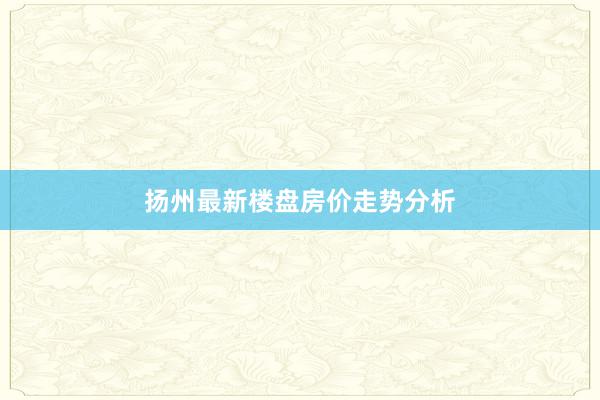 扬州最新楼盘房价走势分析