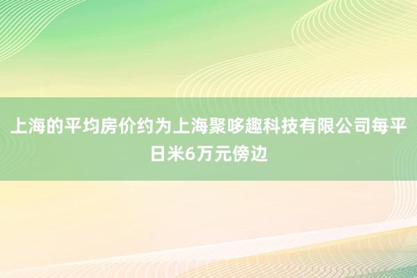 上海的平均房价约为上海聚哆趣科技有限公司每平日米6万元傍边