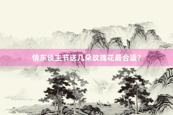 情东谈主节送几朵玫瑰花最合适？