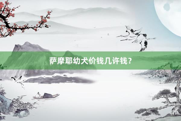萨摩耶幼犬价钱几许钱？